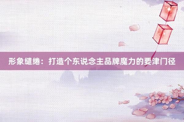 形象缱绻：打造个东说念主品牌魔力的要津门径