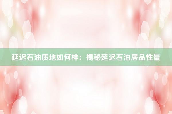 延迟石油质地如何样：揭秘延迟石油居品性量