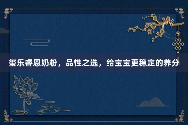 玺乐睿恩奶粉，品性之选，给宝宝更稳定的养分